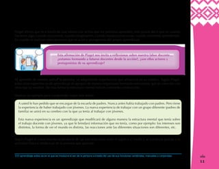11
!
Piaget afirma que es a través de una interacción activa que las personas aprenden, esto quiere decir que es cuando
hacemos algo, cuando razonamos, cuando imaginamos, cuando manipulamos cosas, cuando realmente aprendemos.
Es cuando se realizan estos procesos que es actor y protagonista del propio aprendizaje.
Al aprender de manera activa3
la persona, va adquiriendo experiencias que almacena en su cerebro. Según Piaget,
todas estas experiencias de aprendizaje se agrupan de manera organizada formando estructuras, que se conectan con
otras que ya existían. De esta forma la estructura mental está en constante construcción.
Veamos un ejemplo para comprender mejor esta teoría:
A usted le han pedido que se encargue de la escuela de padres. Nunca antes había trabajado con padres. Pero tiene
la experiencia de haber trabajado con jóvenes. La nueva experiencia de trabajar con un grupo diferente (padres de
familia) se unirá en su cerebro con la que ya tenía al trabajar con jóvenes.
Esta nueva experiencia es un aprendizaje que modificará de alguna manera la estructura mental que tenía sobre
el trabajo docente con jóvenes, ya que le brindará información que no tenía, como por ejemplo: los intereses son
distintos, la forma de ver el mundo es distinta, las reacciones ante las diferentes situaciones son diferentes, etc.
Según Piaget el conocimiento es producto de las interrelaciones entre el sujeto y el medio y se construye gracias a la
actividad física e intelectual de la persona que aprende.
Esta afirmación de Piaget nos invita a reflexionar sobre nuestra labor docente…
¿estamos formando a futuros docentes desde la acción?, ¿son ellos actores y
protagonistas de su aprendizaje?
3 El aprendizaje activo es en el que se involucra el ser de la persona a través del uso de sus funciones cerebrales, manuales o corporales.
 