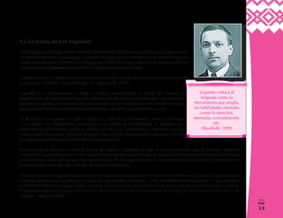 13
0
3
1.2 La teoría de Lev Vygotsky
LevVygotsky, psicólogo nacido en Rusia (1896-1934). Su contribución a la psicología también
fue aprovechada por la pedagogía.Vygotsky señalaba que la inteligencia se desarrolla gracias
a determinadas herramientas psicológicas que el/la niño/a encuentra en su medio ambiente,
entre los que el lenguaje se considera la herramienta fundamental.
Vygotsky coloca al lenguaje como la herramienta que amplía las habilidades mentales como
la atención, memoria, concentración, etc. (Woolfolk: 1999)
Vygotsky es contemporáneo a Piaget y ambos coinciden en la forma de explicar la
organización de pensamiento para la adquisición de nuevos aprendizajes, sin embargo
Vygotsky le agrega un elemento muy importante y es la necesidad de una mediación para
que se logren modificar las estructuras mentales, así como la interacción social.
En la teoría de Vygotsky la cultura juega un papel muy importante, pues proporciona
a la persona las herramientas necesarias para modificar su ambiente. Él sostiene que
dependiendo del estimulo social y cultural así serán las habilidades y destrezas que las
niñas y niños desarrollen. Además, la cultura está constituida principalmente de un sistema
de signos o símbolos que median en nuestras acciones.
Básicamente la diferencia entre la teoría de Piaget y Vygotsky es que el primero plantea que la persona adquiere
información y aprende por sí mismo, mientras queVygotsky propone que es necesaria una interrelación entre las personas
y su ambiente para que se generen aprendizajes. En las interacciones se van ampliando las estructuras mentales, se
reconstruyen conocimientos, valores, actitudes, habilidades.
Todas las funciones superiores (pensamiento, lenguaje) se originan en las relaciones entre seres humanos. Es por eso que
Vygotsky plantea que la persona ni copia los significados del medio, como sostienen los conductistas, ni los construye
individualmente como decía Piaget, sino que los reconstruye a partir de la interiorización de lo que el medio le ofrece.
El siguiente esquema compara el concepto de construcción del conocimiento de Piaget y el de reconstrucción social de
Vygotsky. (Roncal: 2004)
 