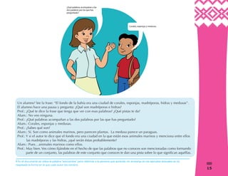 1515
%
Un alumno4
lee la frase: “El fondo de la bahía era una ciudad de corales, esponjas, madréporas, hidras y medusas”.
El alumno hace una pausa y pregunta: ¿Qué son madréporas e hidras?
Prof.: ¿Qué te dice la frase que tenga que ver con esas palabras? ¿Qué pistas te da?
Alum.: No veo ninguna.
Prof.: ¿Qué palabras acompañan a las dos palabras por las que has preguntado?
Alum.: Corales, esponjas y medusas.
Prof.: ¿Sabes qué son?
Alum.: Sí. Son como animales marinos, pero parecen plantas. La medusa parece un paraguas.
Prof.: Y si el autor te dice que el fondo era una ciudad en la que están esos animales marinos y menciona entre ellos
las madréporas y las hidras, ¿qué serán éstas probablemente?
Alum.: Pues…animales marinos como ellos.
Prof.: Muy bien. Ves cómo fijándote en el hecho de que las palabras que no conoces son mencionadas como formando
parte de un conjunto, las palabras de este conjunto que conoces te dan una pista sobre lo que significan aquéllas.
4 En el documento se utiliza la palabra “educandos” para referirse a la persona que aprende, sin embargo en los ejemplos textuales se ha
respetado la forma en la que cada autor los nombra.
 