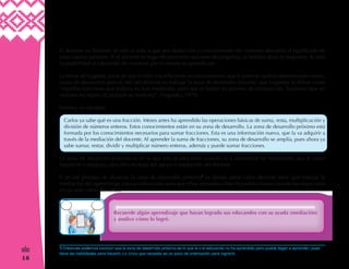 16
&
El docente va llevando al niño o niña a que por deducción y conocimiento del contexto descubra el significado de
estas nuevas palabras. Si el docente en lugar de promover una serie de preguntas, le hubiera dado la respuesta, le roba
la posibilidad al educando de construir por el mismo su aprendizaje.
La teoría deVygotsky parte de que el niño o la niña tiene un conocimiento que le permite realizar determinadas tareas,
(zona de desarrollo) pero el reto del docente es trabajar la zona de desarrollo próximo, que Vygotsky la define como
“aquellas funciones que todavía no han madurado, pero que se hallan en proceso de maduración, funciones que un
mañana no lejano alcanzarán su madurez". (Vygotsky: 1978)
Veamos un ejemplo:
Carlos ya sabe qué es una fracción. Meses antes ha aprendido las operaciones básicas de suma, resta, multiplicación y
división de números enteros. Estos conocimientos están en su zona de desarrollo. La zona de desarrollo próximo está
formada por los conocimientos necesarios para sumar fracciones. Esta es una información nueva, que la va adquirir a
través de la mediación del docente. Al aprender la suma de fracciones, su zona de desarrollo se amplía, pues ahora ya
sabe sumar, restar, dividir y multiplicar número enteros, además y puede sumar fracciones.
La zona de desarrollo próximo es en la que está el educando cuando va a desarrollar las habilidades que le faltan
fortalecer o madurar, para ello necesita del apoyo o mediación del docente.
Y en ese proceso de alcanzar la zona de desarrollo próximo5
es donde usted como docente tiene que trabajar la
mediación del aprendizaje con sus educandos para que ellos aprendan cómo lo podrían hacer cuando les toque estar
en un aula como docentes.
Recuerde algún aprendizaje que hayan logrado sus educandos con su ayuda (mediación)
y analice cómo lo logró.
5 Entonces podemos concluir que la zona de desarrollo próximo es lo que la o el educando no ha aprendido pero puede llegar a aprender, pues
tiene las habilidades para hacerlo. Lo único que necesita es un poco de orientación para lograrlo.
 