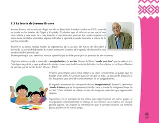 17
/
1.3 La teoría de Jerome Bruner
Jerome Bruner, doctor en psicología nacido en New York, Estados Unidos en 1915, sustenta
su teoría en las teorías de Piaget y Vygotsky. Él plantea que el niño es un ser social con
una cultura y una serie de conocimiento (conocimientos previos) los cuales organiza en
estructuras mentales al realizar alguna actividad y aprende cuando descubre a través de lo
que ha realizado.
Bruner en su teoría resalta mucho la importancia de la acción, del hacer, del descubrir a
través de la ayuda del docente. Con esto comparte la teoría de Vygotsky de desarrollar una
mediación del aprendizaje.
Bruner parte que para construir nuevos aprendizajes se debe pasar por un proceso de tres sistemas:
El primer sistema se da a través de la manipulación y la acción. Bruner le llama “modo enactivo” que se refiere a la
“inteligencia práctica, que se desarrolla como consecuencia del contacto del niño con los objetos y con los problemas
de acción que el medio le da” (Bruner: 1969).
Veamos un ejemplo: unos niños entran a su clase y encuentran un juego, que no
habían visto antes. Se acercan para ver de qué se trata. La acción de acercarse y
ver les genera una serie de conocimientos: es un juego distinto.
El segundo sistema es la concepción de una imagen mental. Bruner la denomina
“modo icónico que es la representación de cosas a través de imágenes libres de
acción.” Esto también se refiere al uso de imágenes mentales que representan
objetos.
Siguiendo con el ejemplo de los niños que experimentan un nuevo juego, al
manipularlo inmediatamente se dibuja en sus mentes varias formas en las que
podría jugarse. Le asignan la información que le proporcionaron sus sentidos
para caracterizar el nuevo juego.
 