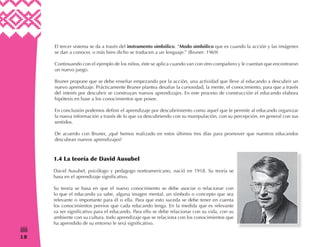 18
(
El tercer sistema se da a través del instrumento simbólico. “Modo simbólico que es cuando la acción y las imágenes
se dan a conocer, o más bien dicho se traducen a un lenguaje.” (Bruner: 1969)
Continuando con el ejemplo de los niños, éste se aplica cuando van con otro compañero y le cuentan que encontraron
un nuevo juego.
Bruner propone que se debe enseñar empezando por la acción, una actividad que lleve al educando a descubrir un
nuevo aprendizaje. Prácticamente Bruner plantea desafiar la curiosidad, la mente, el conocimiento, para que a través
del interés por descubrir se construyan nuevos aprendizajes. En este proceso de construcción el educando elabora
hipótesis en base a los conocimientos que posee.
En conclusión podemos definir el aprendizaje por descubrimiento como aquel que le permite al educando organizar
la nueva información a través de lo que va descubriendo con su manipulación, con su percepción, en general con sus
sentidos.
De acuerdo con Bruner, ¿qué hemos realizado en estos últimos tres días para promover que nuestros educandos
descubran nuevos aprendizajes?
1.4 La teoría de David Ausubel
David Ausubel, psicólogo y pedagogo norteamericano, nació en 1918. Su teoría se
basa en el aprendizaje significativo.
Su teoría se basa en que el nuevo conocimiento se debe asociar o relacionar con
lo que el educando ya sabe, alguna imagen mental, un símbolo o concepto que sea
relevante o importante para él o ella. Para que esto suceda se debe tener en cuenta
los conocimientos previos que cada educando tenga. En la medida que es relevante
va ser significativo para el educando. Para ello se debe relacionar con su vida, con su
ambiente con su cultura, todo aprendizaje que se relaciona con los conocimientos que
ha aprendido de su entorno le será significativo.
 