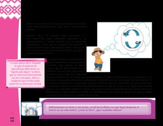 20
1
=
Piense en un contenido que próximamente desarrollará.
¿Qué actividad podría hacer para activar conocimientos
previos?
Ausubel dice: “El alumno debe manifestar […]
una disposición para relacionar sustancial y no
arbitrariamente el nuevo material con su estructura
cognoscitiva, como que el material que aprende es
potencialmente significativo para él, es decir, relacionable
con su estructura de conocimiento sobre una base no
arbitraria”(Ausubel:1973).
Un mismo material o contenido puede
significar diferentes cosas para personas
diferentes. Esto debido al entorno
cultural que ha desarrollado en cada
individuo una serie de conocimientos
previos con los cuales va a relacionar
la nueva información. El interés que pueda despertar el nuevo conocimiento en el educando va a
determinar que pueda relacionar la información adquirida con sus estructuras mentales previas. Si
no existe esa disposición de aprender, por más dinámica que sea presentado el nuevo contenido,
el educando solamente la memorizará arbitrariamente sin que se conecte con algún conocimiento
previo. Con estas ideas podemos concluir que según Ausubel el aprendizaje será significativo en la
medida que se logre despertar el interés de aprender para que construya significados que se logren
conectar con las estructuras mentales que ya tiene.
Reflexionemos en torno a esta teoría. ¿Cuál fue la última vez que logró despertar el
interés en sus educandos?, ¿cómo lo hizo?, ¿qué resultados obtuvo?
 