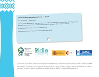 Aplicación del Constructivismo Social en el Aula
González Alvarez, Claudia María
Instituto para el Desarrollo y la Innovación Educativa en Educación Bilingüe y Multicultural –IDIE- Organización
de Estados Iberoamericanos para la Educación la Ciencia y la Cultura, -OEI- Oficina Guatemala.
64 páginas il; 21.59 cm. Guatemala, septiembre 2012
Teorías Constructivistas. Aplicación del Constructivismo Social.
Las opiniones expresadas en este material son responsabilidad del autor y su contenido no representa necesariamente la opinión de la OEI.
Este material se ha diseñado para que tenga la mayor difusión posible y que de esta forma contribuya al mejor desempeño de educadoras y
educadores. Por tanto, se autoriza su reproducción, siempre que se cite la fuente y se realice sin ánimos de lucro.
 