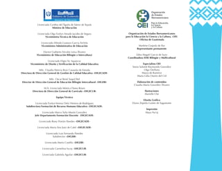 Licenciada Cynthia del Águila de Sáenz de Tejada
Ministra de Educación
Licenciada Olga Evelyn Amado Jacobo de Segura
Viceministra Técnica de Educación
Licenciado Alfredo Gustavo García Archila
Viceministro Administrativo de Educación
Doctor Gutberto Nicolás Leiva Álvarez
Viceministro de Educación Bilingüe e Intercultural
Licenciado Eligio Sic Ixpancoc
Viceministro de Diseño y Verificación de la Calidad Educativa
MSc. Claudia Patricia Ruiz Casasola de Estrada
Directora de Dirección General de Gestión de Calidad Educativa –DIGECADE-
MSc. Oscar René Saquil Bol
Director de Dirección General de Educación Bilingüe Intercultural –DIGEBI-
M.A. Licenciada Mónica Flores Reyes
Directora de Dirección General de Currículo –DIGECUR-
Equipo Técnico
Licenciada Evelyn Verena Ortiz Herrera de Rodríguez
Subdirectora Formación de Recurso Humano Educativo –DIGECADE-
Licenciado Marco Tulio Morán González
Jefe Departamento Formación Docente -DIGECADE-
Licenciado Rony Florián Paredes –DIGECADE-
Licenciada Maria Ana Jiatz de Calel –DIGECADE-
Licenciado Luis Fernando Paredes
Subdirector –DIGEBI-
Licenciado Mario Castillo –DIGEBI-
Licenciada Carmelina Ixcoy –DIGECUR-
Licenciada Gabriela Aguilar –DIGECUR-
Organización de Estados Iberoamericanos
para la Educación la Ciencia y la Cultura, -OEI-
Oficina de Guatemala
Marlene Grajeda de Paz
Representante permanente
Edna Magalí García de Sazo
Coordinadora IDIE Bilingüe y Multicultural
Especialista OEI
Sonia Salomé Raymundo González
Olga Orellana
Mayra de Ramírez
Marta Lidia Osorio del Cid
Elaboración de contenidos
Claudia María González Álvarez
Ilustraciones
Marielle Che
Diseño Gráfico
Diana Zepeda Gaitán de Sagastume
Impresión
Maya Na’oj
 