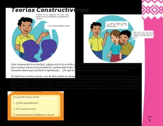 9
9
¿Esta conversación le es familiar?, ¿alguna vez le ha ocurrido algo similar? Muchas veces dejamos pasar oportunidades valiosas
para construir nuevos conocimientos en nuestros educandos. El interés que manifieste un educando por querer saber más es el
momento idóneo para facilitarle el aprendizaje… ¿Por qué no siempre facilitamos la construcción de aprendizajes?
Sin duda hay muchas razones, una de ellas podría ser porque dejamos pasar momentos donde nos preguntan para generar
aprendizajes, porque nuestra preocupación más fuerte es abarcar contenidos, o quizá no se conoce qué es la construcción
de aprendizajes, o cómo hacerlo, en fin, más que ahondar en por qué no se construyen, vamos a iniciar familiarizándonos
con esta corriente. En la medida que la vayamos comprendiendo podremos aplicarla. Esta primera unidad desarrollará
cómo se aprende, veremos diferentes teorías y sus fundamentos. Luego abordaremos el Constructivismo, haciendo énfasis
en el Constructivismo Social.
Los grandes temas serán:
1. ¿Cómo aprendemos?
2. El Constructivismo
3. Constructivismo Dialéctico o Social
Teorías Constructivistas
 