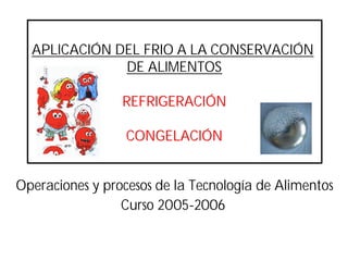 APLICACIÓN DEL FRIO A LA CONSERVACIÓN
DE ALIMENTOS
REFRIGERACIÓNREFRIGERACIÓN
CONGELACIÓNCONGELACIÓN
Operaciones y procesos de la Tecnología de Alimentos
Curso 2005-2006
 