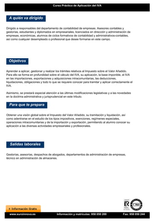 Curso Práctico de Aplicación del IVA



  A quién va dirigido

Dirigido a responsables del departamento de contabilidad de empresas. Asesores contables y
gestorías, estudiantes y diplomados en empresariales, licenciados en dirección y administración de
empresas, económicas, alumnos de ciclos formativos de contabilidad y administrativos-contables,
así como cualquier desempleado o profesional que desee formarse en este campo.




 Objetivos

Aprender a aplicar, gestionar y realizar los trámites relativos al Impuesto sobre el Valor Añadido.
Para ello se forma en profundidad sobre el cálculo del IVA, su aplicación, la base imponible, el IVA
en las importaciones, exportaciones y adquisiciones intracomunitarias, las deducciones,
liquidaciones, obligaciones y todo lo que se requiere conocer para tramitar y aplicar correctamente el
IVA.

Asimismo, se prestará especial atención a las últimas modificaciones legislativas y a las novedades
en la doctrina administrativa y jurisprudencial en este tributo.

  Para que te prepara

Obtener una visión global sobre el Impuesto del Valor Añadido, su tramitación y liquidación, así
como adentrarse en el estudio de los tipos impositivos, exenciones, regímenes especiales,
operaciones intracomunitarias y de la importación y exportación, permitiendo al alumno conocer su
aplicación a las diversas actividades empresariales y profesionales.




  Salidas laborales

Gestorías, asesorías, despachos de abogados, departamentos de administración de empresas,
técnico en administración de almacenes.




  www.euroinnova.es                     Información y matrículas: 958 050 200                 Fax: 958 050 244
 