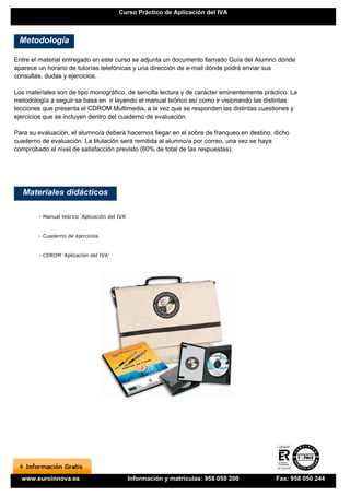 Curso Práctico de Aplicación del IVA



 Metodología

Entre el material entregado en este curso se adjunta un documento llamado Guía del Alumno dónde
aparece un horario de tutorías telefónicas y una dirección de e-mail dónde podrá enviar sus
consultas, dudas y ejercicios.

Los materiales son de tipo monográfico, de sencilla lectura y de carácter eminentemente práctico. La
metodología a seguir se basa en ir leyendo el manual teórico así como ir visionando las distintas
lecciones que presenta el CDROM Multimedia, a la vez que se responden las distintas cuestiones y
ejercicios que se incluyen dentro del cuaderno de evaluación.

Para su evaluación, el alumno/a deberá hacernos llegar en el sobre de franqueo en destino, dicho
cuaderno de evaluación. La titulación será remitida al alumno/a por correo, una vez se haya
comprobado el nivel de satisfacción previsto (60% de total de las respuestas).




   Materiales didácticos

        - Manual teórico 'Aplicación del IVA'


        - Cuaderno de ejercicios


        - CDROM 'Aplicación del IVA'




  www.euroinnova.es                             Información y matrículas: 958 050 200       Fax: 958 050 244
 