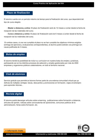 Curso Práctico de Aplicación del IVA




   Plazo de finalización

El alumno cuenta con un período máximo de tiempo para la finalización del curso, que dependerá del
tipo de curso elegido:


   - Master a distancia y online: El plazo de finalización será de 12 meses a contar desde la fecha de
recepción de las materiales del curso.
   - Curso a distancia y online: El plazo de finalización será de 6 meses a contar desde la fecha de
recepción de los materiales del curso.


 En ambos casos, si una vez cumplido el plazo no se han cumplido los objetivos mínimos exigidos
(entrega de ejercicios y evaluaciones correspondientes), el alumno podrá solicitar una prórroga con
causa justificada de 3 meses.



  Bolsa de empleo

El alumno tendrá la posibilidad de incluir su currículum en nuestra bolsa de empleo y prácticas,
participando así en los distintos procesos de selección y empleo gestionados por más de 2000
empresas y organismos públicos colaboradores, en todo el territorio nacional.




  Club de alumnos

Servicio gratuito que permitirá al alumno formar parte de una extensa comunidad virtual que ya
disfruta de múltiples ventajas: becas, descuentos y promociones en formación, viajes al extranjero
para aprender idiomas...




  Revista digital

El alumno podrá descargar artículos sobre e-learning, publicaciones sobre formación a distancia,
artículos de opinión, noticias sobre convocatorias de oposiciones, concursos públicos de la
administración, ferias sobre formación, etc.




  www.euroinnova.es                      Información y matrículas: 958 050 200                Fax: 958 050 244
 