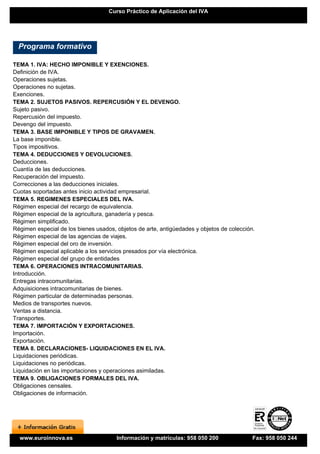 Curso Práctico de Aplicación del IVA




  Programa formativo

TEMA 1. IVA: HECHO IMPONIBLE Y EXENCIONES.
Definición de IVA.
Operaciones sujetas.
Operaciones no sujetas.
Exenciones.
TEMA 2. SUJETOS PASIVOS. REPERCUSIÓN Y EL DEVENGO.
Sujeto pasivo.
Repercusión del impuesto.
Devengo del impuesto.
TEMA 3. BASE IMPONIBLE Y TIPOS DE GRAVAMEN.
La base imponible.
Tipos impositivos.
TEMA 4. DEDUCCIONES Y DEVOLUCIONES.
Deducciones.
Cuantía de las deducciones.
Recuperación del impuesto.
Correcciones a las deducciones iniciales.
Cuotas soportadas antes inicio actividad empresarial.
TEMA 5. REGIMENES ESPECIALES DEL IVA.
Régimen especial del recargo de equivalencia.
Régimen especial de la agricultura, ganadería y pesca.
Régimen simplificado.
Régimen especial de los bienes usados, objetos de arte, antigüedades y objetos de colección.
Régimen especial de las agencias de viajes.
Régimen especial del oro de inversión.
Régimen especial aplicable a los servicios presados por vía electrónica.
Régimen especial del grupo de entidades
TEMA 6. OPERACIONES INTRACOMUNITARIAS.
Introducción.
Entregas intracomunitarias.
Adquisiciones intracomunitarias de bienes.
Régimen particular de determinadas personas.
Medios de transportes nuevos.
Ventas a distancia.
Transportes.
TEMA 7. IMPORTACIÓN Y EXPORTACIONES.
Importación.
Exportación.
TEMA 8. DECLARACIONES- LIQUIDACIONES EN EL IVA.
Liquidaciones periódicas.
Liquidaciones no periódicas.
Liquidación en las importaciones y operaciones asimiladas.
TEMA 9. OBLIGACIONES FORMALES DEL IVA.
Obligaciones censales.
Obligaciones de información.




  www.euroinnova.es                    Información y matrículas: 958 050 200               Fax: 958 050 244
 