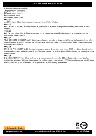 Curso Práctico de Aplicación del IVA


Numero de identificación fiscal.
Obligaciones de facturación.
Obligaciones de registro.
Representante fiscal.
Infracciones y sanciones.
ANEXO 1
Ley 37/1992, de 28 de diciembre, del Impuesto sobre el Valor Añadido
ANEXO 2
Real Decreto 1624/1992, de 29 de diciembre, por el que se aprueba el Reglamento del Impuesto sobre el Valor
Añadido.
ANEXO 3
Real Decreto 1496/2003, de 28 de noviembre, por el que se aprueba el Reglamento por el que se regulan las
obligaciones de facturación.
ANEXO 4
REAL DECRETO 1065/2007, de 27 de julio, por el que se aprueba el Reglamento General de las actuaciones y los
procedimientos de gestión e inspección tributaria y de desarrollo de las normas comunes de los procedimientos de
aplicación de los tributos.
ANEXO 5
ORDEN EHA/3462/2007, de 26 de noviembre, por la que se desarrollan para el año 2008, el método de estimación
objetiva del Impuesto sobre la Renta de las Personas Físicas y el régimen especial simplificado del Impuesto sobre el
Valor Añadido.
ANEXO 6
Orden EHA/1274/2007, de 26 de abril, por la que se aprueban los modelos 036 de Declaración censal de alta,
modificación y baja en el Censo de empresarios, profesionales y retenedores y 037 Declaración censal simplificada de
alta, modificación y baja en el Censo de empresarios, profesionales y retenedores.




  www.euroinnova.es                    Información y matrículas: 958 050 200                Fax: 958 050 244
 