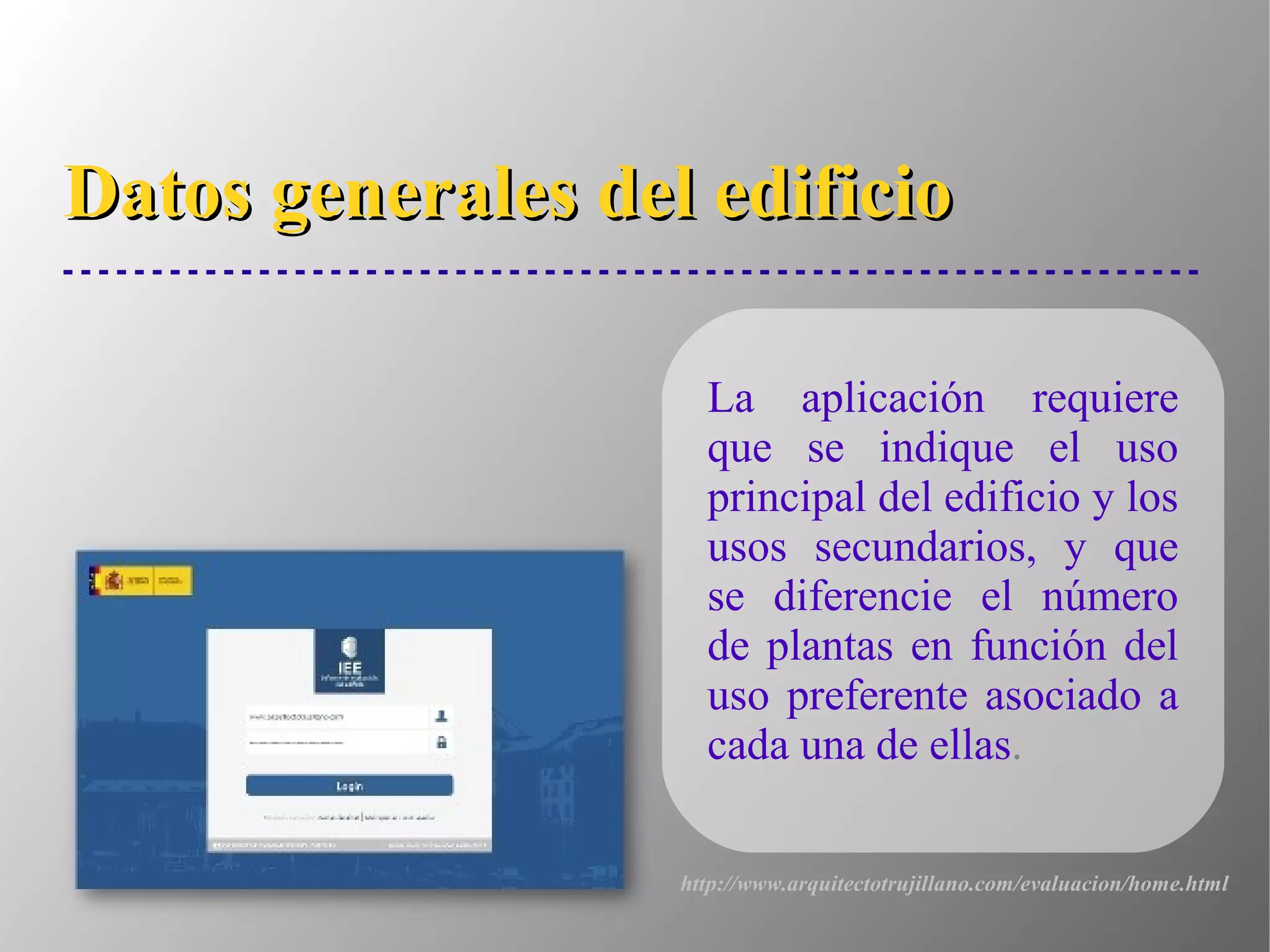 Datos generales del edificioDatos generales del edificio
La aplicación requiere
que se indique el uso
principal del edificio y los
usos secundarios, y que
se diferencie el número
de plantas en función del
uso preferente asociado a
cada una de ellas.
http://www.arquitectotrujillano.com/evaluacion/home.html
 