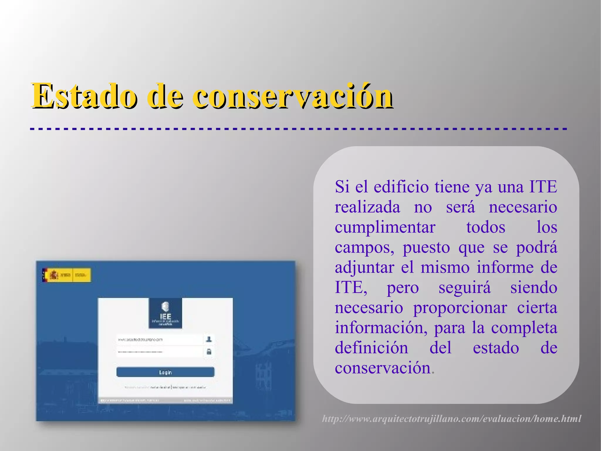Estado de conservaciónEstado de conservación
Si el edificio tiene ya una ITE
realizada no será necesario
cumplimentar todos los
campos, puesto que se podrá
adjuntar el mismo informe de
ITE, pero seguirá siendo
necesario proporcionar cierta
información, para la completa
definición del estado de
conservación.
http://www.arquitectotrujillano.com/evaluacion/home.html
 