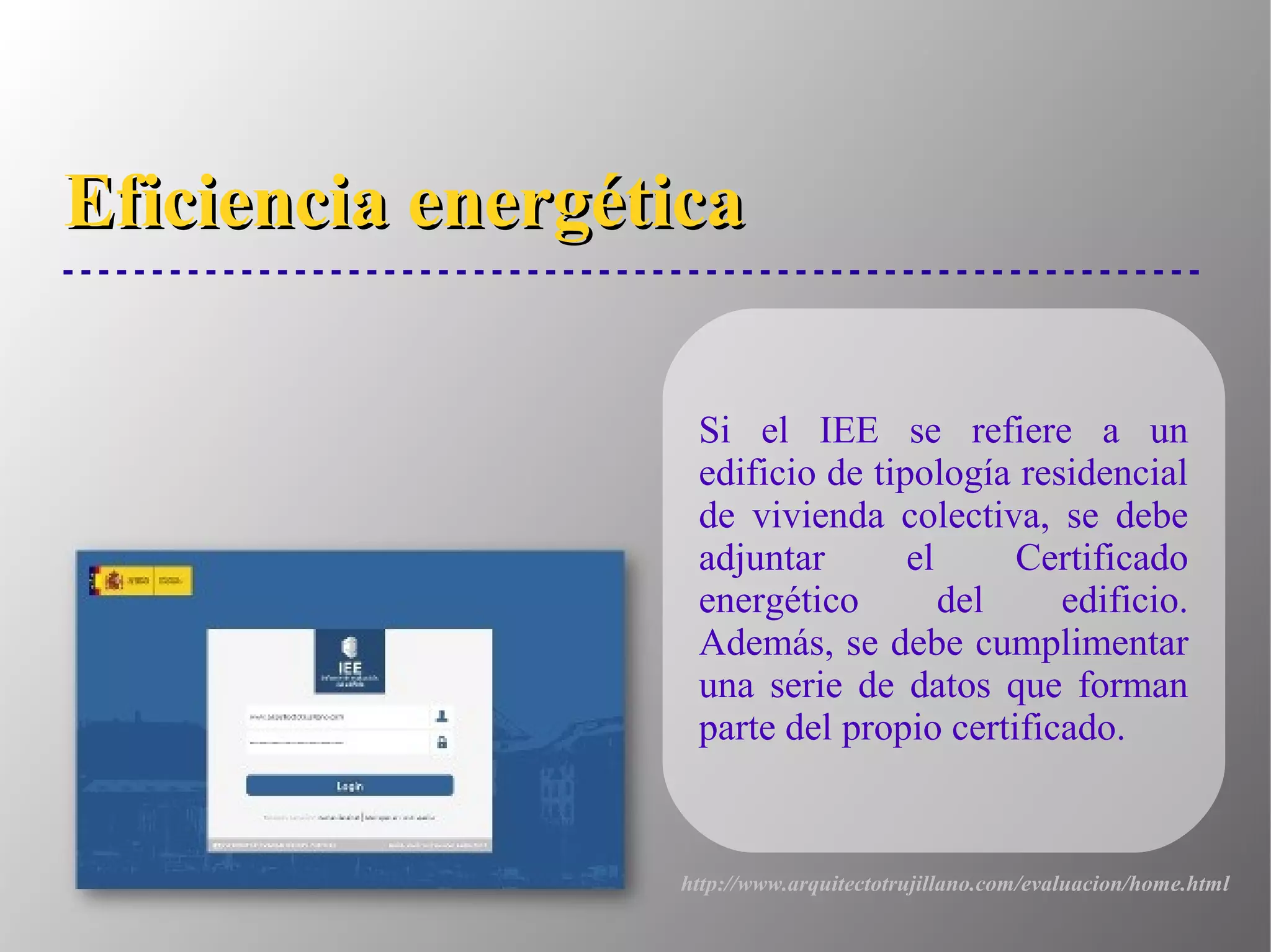 Eficiencia energéticaEficiencia energética
Si el IEE se refiere a un
edificio de tipología residencial
de vivienda colectiva, se debe
adjuntar el Certificado
energético del edificio.
Además, se debe cumplimentar
una serie de datos que forman
parte del propio certificado.
http://www.arquitectotrujillano.com/evaluacion/home.html
 