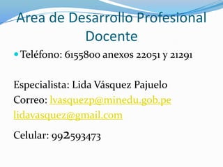 Area de Desarrollo Profesional
          Docente
 Teléfono: 6155800 anexos 22051 y 21291


Especialista: Lida Vásquez Pajuelo
Correo: lvasquezp@minedu.gob.pe
lidavasquez@gmail.com
Celular: 992593473
 