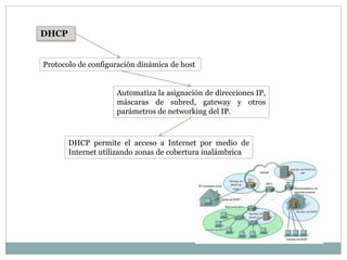 DHCP
Protocolo de configuración dinámica de host
Automatiza la asignación de direcciones IP,
máscaras de subred, gateway y otros
parámetros de networking del IP.
DHCP permite el acceso a Internet por medio de
Internet utilizando zonas de cobertura inalámbrica
 