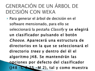 Para generar el árbol de decisión en el software mensionado, para ello se seleccionará la pestaña  Classify   y se elegirá un clasificador pulsando el botón  Choose . Aparecerá una estructura de directorios en la que se seleccionará el directorio  trees  y dentro del él el algoritmo J48. Se mantendrán las opciones por defecto del clasificador (J48 –C 0.25 –M 2), tal y como muestra la pantalla siguiente.  