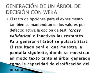 El resto de opciones para el experimento también se mantendrán en los valores por defecto: activa la opción de test  ‘ cross validation ’ e inactivas las restantes. Para generar el árbol se pulsará Start.  El resultado será el que muestra la pantalla siguiente, donde se muestran en modo texto tanto el árbol generado como la capacidad de clasificación del mismo:  