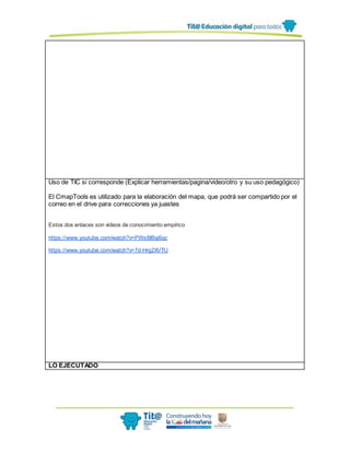 Uso de TIC si corresponde (Explicar herramientas/pagina/video/otro y su uso pedagógico)
El CmapTools es utilizado para la elaboración del mapa, que podrá ser compartido por el
correo en el drive para correcciones ya juastes
Estos dos enlaces son videos de conocimiento empírico
https://www.youtube.com/watch?v=PWx8IBsj6qc
https://www.youtube.com/watch?v=7d-Hrg2XVTU
LO EJECUTADO
 