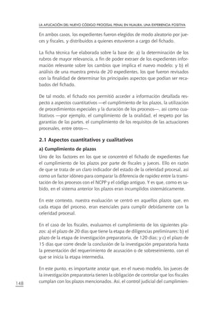 la aplIcacIón del nuevo códIgo procesal penal en Huaura. una experIencIa posItIva

      En ambos casos, los expedientes fueron elegidos de modo aleatorio por jue-
      ces y fiscales, y distribuidos a quienes estuvieron a cargo del fichado.

      La ficha técnica fue elaborada sobre la base de: a) la determinación de los
      rubros de mayor relevancia, a fin de poder extraer de los expedientes infor-
      mación relevante sobre los cambios que implica el nuevo modelo; y b) el
      análisis de una muestra previa de 20 expedientes, los que fueron revisados
      con la finalidad de determinar los principales aspectos que podían ser reca-
      bados del fichado.

      De tal modo, el fichado nos permitió acceder a información detallada res-
      pecto a aspectos cuantitativos —el cumplimiento de los plazos, la utilización
      de procedimientos especiales y la duración de los procesos—, así como cua-
      litativos —por ejemplo, el cumplimiento de la oralidad, el respeto por las
      garantías de las partes, el cumplimiento de los requisitos de las actuaciones
      procesales, entre otros—.

      2.1 aspectos cuantitativos y cualitativos
      a) Cumplimiento de plazos
      Uno de los factores en los que se concentró el fichado de expedientes fue
      el cumplimiento de los plazos por parte de fiscales y jueces. Ello en razón
      de que se trata de un claro indicador del estado de la celeridad procesal, así
      como un factor idóneo para comparar la diferencia de rapidez entre la trami-
      tación de los procesos con el NCPP y el código antiguo. Y es que, como es sa-
      bido, en el sistema anterior los plazos eran incumplidos sistemáticamente.

      En este contexto, nuestra evaluación se centró en aquellos plazos que, en
      cada etapa del proceso, eran esenciales para cumplir debidamente con la
      celeridad procesal.

      En el caso de los fiscales, evaluamos el cumplimiento de los siguientes pla-
      zos: a) el plazo de 20 días que tiene la etapa de diligencias preliminares; b) el
      plazo de la etapa de investigación preparatoria, de 120 días; y c) el plazo de
      15 días que corre desde la conclusión de la investigación preparatoria hasta
      la presentación del requerimiento de acusación o de sobreseimiento, con el
      que se inicia la etapa intermedia.

      En este punto, es importante anotar que, en el nuevo modelo, los jueces de
      la investigación preparatoria tienen la obligación de controlar que los fiscales
148   cumplan con los plazos mencionados. Así, el control judicial del cumplimien-
 