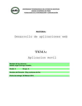 UNIVERSIDAD TECNONOLÓGICA DEL ESTADO DE ZACATECAS
UNIDAD ACADÉMICA DE PINOS
TECNOLOGÍAS DE LA INFORMACIÓN Y COMUNICACIÓN
MATERIA:
Desarrollo de aplicaciones web
TEMA:
Aplicacion movil
Nombre de los alumnos :
Adolfo angel Colunga medellin
Grado: 5 Grupo: A
Nombre del Docente : Eloy contreras de lira
Fecha de entrega: 25/ Marzo/ 2014
 