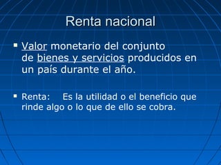 Renta nacionalRenta nacional
 Valor monetario del conjunto
de bienes y servicios producidos en
un país durante el año.
 Renta: Es la utilidad o el beneficio que
rinde algo o lo que de ello se cobra.
 