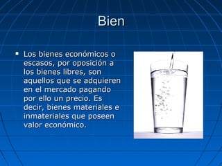 BienBien
 Los bienes económicos oLos bienes económicos o
escasos, por oposición aescasos, por oposición a
los bienes libres, sonlos bienes libres, son
aquellos que se adquierenaquellos que se adquieren
en el mercado pagandoen el mercado pagando
por ello un precio. Espor ello un precio. Es
decir, bienes materiales edecir, bienes materiales e
inmateriales que poseeninmateriales que poseen
valor económico.valor económico.
 