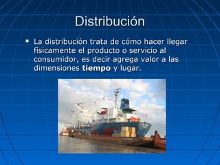 DistribuciónDistribución
 La distribución trata de cómo hacer llegarLa distribución trata de cómo hacer llegar
físicamente el producto o servicio alfísicamente el producto o servicio al
consumidor, es decir agrega valor a lasconsumidor, es decir agrega valor a las
dimensionesdimensiones tiempotiempo y lugar.y lugar.
 