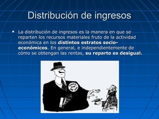 Distribución de ingresosDistribución de ingresos
 La distribución de ingresos es la manera en que seLa distribución de ingresos es la manera en que se
reparten los recursos materiales fruto de la actividadreparten los recursos materiales fruto de la actividad
económica en loseconómica en los distintos estratos socio-distintos estratos socio-
económicoseconómicos. En general, e independientemente de. En general, e independientemente de
cómo se obtengan las rentas,cómo se obtengan las rentas, su reparto es desigual.su reparto es desigual.
 