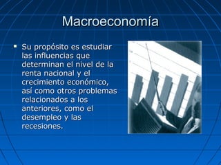 MacroeconomíaMacroeconomía
 Su propósito es estudiarSu propósito es estudiar
las influencias quelas influencias que
determinan el nivel de ladeterminan el nivel de la
renta nacional y elrenta nacional y el
crecimiento económico,crecimiento económico,
así como otros problemasasí como otros problemas
relacionados a losrelacionados a los
anteriores, como elanteriores, como el
desempleo y lasdesempleo y las
recesiones.recesiones.
 