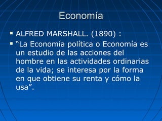 EconomíaEconomía
 ALFRED MARSHALL. (1890) :
 “La Economía política o Economía es
un estudio de las acciones del
hombre en las actividades ordinarias
de la vida; se interesa por la forma
en que obtiene su renta y cómo la
usa”.
 