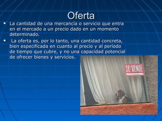 OfertaOferta
 La cantidad de una mercancía o servicio que entraLa cantidad de una mercancía o servicio que entra
en el mercado a un precio dado en un momentoen el mercado a un precio dado en un momento
determinado.determinado.
 La oferta es, por lo tanto, una cantidad concreta,La oferta es, por lo tanto, una cantidad concreta,
bien especificada en cuanto al precio y al períodobien especificada en cuanto al precio y al período
de tiempo que cubre, y no una capacidad potencialde tiempo que cubre, y no una capacidad potencial
de ofrecer bienes y servicios.de ofrecer bienes y servicios.
 