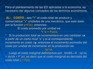 Para el planteamiento de las ED aplicadas a la economía, esPara el planteamiento de las ED aplicadas a la economía, es
necesario dar algunos conceptos de los términos económicos.necesario dar algunos conceptos de los términos económicos.
A).-A).- COSTOCOSTO.-.- sea "sea "YY” el costo total de producir y” el costo total de producir y
comercializar “comercializar “xx” unidades de una mecánica, que esta dado” unidades de una mecánica, que esta dado
por la funciónpor la función y=F(x),y=F(x), entonces:entonces:
El costo promedio por unidad es:El costo promedio por unidad es:
Y /x = F(x)/x.Y /x = F(x)/x.
** Si la producción total se incrementara en una cantidadSi la producción total se incrementara en una cantidad ∆x∆x
a partir de un cierto nivel “x” y si el correspondientea partir de un cierto nivel “x” y si el correspondiente
incremento en costoincremento en costo ∆y∆y, entonces el incremento promedio del, entonces el incremento promedio del
costo por unidad de incremento en la producción es:costo por unidad de incremento en la producción es:
∆y/∆x.∆y/∆x.
** Luego el costo marginal definiremos por: limAX—0 ∆y/∆xLuego el costo marginal definiremos por: limAX—0 ∆y/∆x
= dy/dx = F´(x), es decir que el costo marginal es derivada del= dy/dx = F´(x), es decir que el costo marginal es derivada del
costo totalcosto total y = F(x).y = F(x).
 