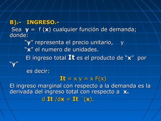 B).- INGRESO.-B).- INGRESO.-
SeaSea yy = f (= f (xx) cualquier función de demanda;) cualquier función de demanda;
donde:donde:
““yy” representa el precio unitario, y” representa el precio unitario, y
““xx” el numero de unidades.” el numero de unidades.
El ingreso totalEl ingreso total ItIt es el producto de “es el producto de “xx” por” por
““yy””
es decir:es decir:
ItIt = x y = x F(x)= x y = x F(x)
El ingreso marginal con respecto a la demanda es laEl ingreso marginal con respecto a la demanda es la
derivada del ingreso total con respecto aderivada del ingreso total con respecto a x.x.
dd ItIt /d/dxx == ItIt ´(´(xx).).
 