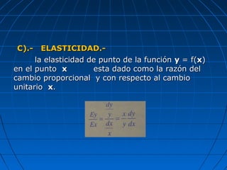 C).- ELASTICIDAD.-C).- ELASTICIDAD.-
la elasticidad de punto de la funciónla elasticidad de punto de la función yy = f(= f(xx))
en el puntoen el punto xx esta dado como la razón delesta dado como la razón del
cambio proporcional y con respecto al cambiocambio proporcional y con respecto al cambio
unitariounitario xx..
 