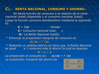 CC).- RENTA NACIONAL, CONSUMO Y AHORRO.-).- RENTA NACIONAL, CONSUMO Y AHORRO.-
Se llama función de consumo a la relación de la rectaSe llama función de consumo a la relación de la recta
nacional (total) disponible y el consumo nacional (total).nacional (total) disponible y el consumo nacional (total).
Luego la función consumo denotaremos mediante la siguienteLuego la función consumo denotaremos mediante la siguiente
Ec.Ec.
CC = f(= f(xx) Donde:) Donde:
CC= Consumo nacional total, y= Consumo nacional total, y
XX= La Renta Nacional (total),= La Renta Nacional (total),
* Entonces la propensión marginal de consumo es:* Entonces la propensión marginal de consumo es:
ddcc/d/dxx = f´(= f´(xx).).
* Mediante un análisis teórico se tiene que, la Renta Nacional* Mediante un análisis teórico se tiene que, la Renta Nacional
es igual a 1 consumo mas el ahorro la cual se expresa.es igual a 1 consumo mas el ahorro la cual se expresa.
XX == cc ++ ss
La propensión al consumo es: dLa propensión al consumo es: dcc/d/dxx = f´(= f´(xx))
La propensión marginal del ahorro es:La propensión marginal del ahorro es:
 