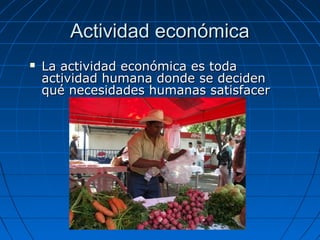 Actividad económicaActividad económica
 La actividad económica es todaLa actividad económica es toda
actividad humana donde se decidenactividad humana donde se deciden
qué necesidades humanas satisfacerqué necesidades humanas satisfacer
 