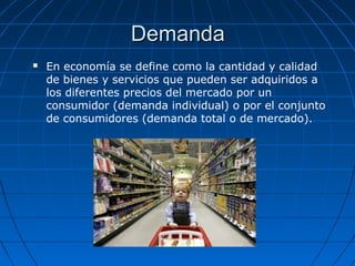 DemandaDemanda
 En economía se define como la cantidad y calidad
de bienes y servicios que pueden ser adquiridos a
los diferentes precios del mercado por un
consumidor (demanda individual) o por el conjunto
de consumidores (demanda total o de mercado).
 