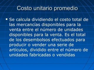  Se calcula dividiendo el costo total de
las mercancías disponibles para la
venta entre el número de unidades
disponibles para la venta. Es el total
de los desembolsos efectuados para
producir o vender una serie de
artículos, dividido entre el número de
unidades fabricadas o vendidas
Costo unitario promedioCosto unitario promedio
 