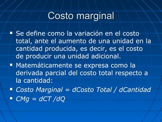 Costo marginalCosto marginal
 Se define como la variación en el costo
total, ante el aumento de una unidad en la
cantidad producida, es decir, es el costo
de producir una unidad adicional.
 Matemáticamente se expresa como la
derivada parcial del costo total respecto a
la cantidad:
 Costo Marginal = dCosto Total / dCantidad
 CMg = dCT /dQ
 