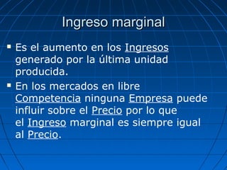Ingreso marginalIngreso marginal
 Es el aumento en los Ingresos
generado por la última unidad
producida.
 En los mercados en libre
Competencia ninguna Empresa puede
influir sobre el Precio por lo que
el Ingreso marginal es siempre igual
al Precio.
 