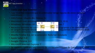 • Como usar App Inventor
• App Inventor requiere que el ordenador tenga alguno de estos sistemas
operativos:
• GNU/Linux: Ubuntu 8+, Debian 5+
• Macintosh (con procesador Intel): Mac OS X 10.5, 10.6
• Windows: Windows XP, Windows Vista, Windows 7
• Necesita también de conexión a Internet (los programas y las aplicaciones
se cargan siempre desde Internet) y uno de los siguientes navegadores web
con estas versiones mínimas:
• Mozilla Firefox 3.6, sin la extensión NoScript instalada
• Apple Safari 5.0
• Google Chrome 4.0
• Microsoft Internet Explorer 7
• Se necesita también una cuenta de correo electrónico de Gmail y Java Web
Start instalado en el ordenador.
 
