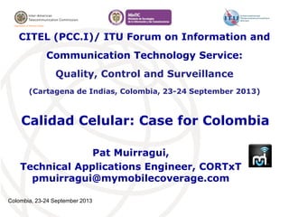Colombia, 23-24 September 2013
Calidad Celular: Case for Colombia
Pat Muirragui,
Technical Applications Engineer, CORTxT
pmuirragui@mymobilecoverage.com
CITEL (PCC.I)/ ITU Forum on Information and
Communication Technology Service:
Quality, Control and Surveillance
(Cartagena de Indias, Colombia, 23-24 September 2013)
 