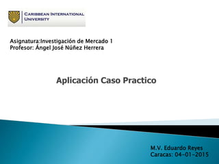 Aplicación Caso Practico
M.V. Eduardo Reyes
Caracas: 04-01-2015
Asignatura:Investigación de Mercado 1
Profesor: Ángel José Núñez Herrera
 