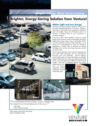 Brighter, Energy-Saving Solution from Venture!
                                                                                  Whiter Light and Less Energy
                                                                                  The Classic Auto Group, located in Northeast Ohio is one of
                                                                                  the largest automobile dealerships in the nation. Offering a
                                                                                  huge variety in automobile choices ranging from Chevrolet to
                                                                                  Lexus and Cadillac, Classic has 30 franchises sold at 15
                                                                                  locations in Northeast Ohio for your convenience in
                                                                                  automotive shopping.
                                                                                  In the fall of 2007, Classic decided to improve its overall
                                                                                  lighting in their locations in order to achieve better whiter light,
                                                                                  brighter light, energy savings, and an overall higher CRI for
                                                                                  truer color rendering in all parts of their dealerships. As an
                                                                                  initial start at accomplishing this, Classic has utilized its
                                                                                  headquarters in Mentor, Ohio to showcase new lighting
                                                                                  technology in their car lots, service bays, showroom and new
                                                                                  car pick up areas.
                                                                                  At their Toyota dealership, Classic replaced outdated probe
                                                                                  start metal halide technology with new state-of-the-art
                                                                                  Uni-Form® pulse start technology.         Venture Lighting’s
                                                                                  Natural White® pulse start lamps and ballasts were utilized.
                                                                                  Natural White lamps have a high color rendering index (CRI)
                                                                                  of 90+ and a color temperature of 5000k, the color of natural
                                                                                  sunlight. The result is unmatched lighting color quality
                                                                                  emphasizing the “true”
                                                                                  color of Classic’s
                                                                                  automobiles, as well as
                                                                                  significantly increased
                                                                                  overall light output. .




                                             Before                  After

 “We’re extremely pleased with Venture Lighting.      At night, our dealership shines
                                                                         ”
 like a diamond. From just the better lighting alone, I’ll sell more cars.
        -Bob Ringo,
        Classic Automotive Group

Classic Toyota, of the Classic Auto Group,
based in Northeastern Ohio
 