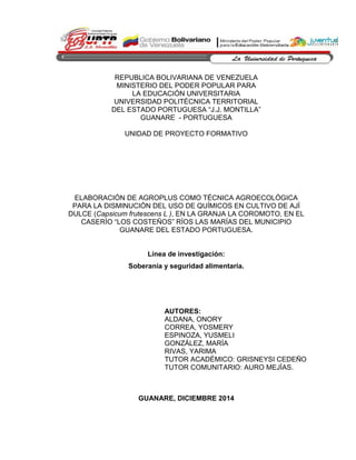 REPUBLICA BOLIVARIANA DE VENEZUELA
MINISTERIO DEL PODER POPULAR PARA
LA EDUCACIÓN UNIVERSITARIA
UNIVERSIDAD POLITÉCNICA TERRITORIAL
DEL ESTADO PORTUGUESA “J.J. MONTILLA”
GUANARE - PORTUGUESA
UNIDAD DE PROYECTO FORMATIVO
ELABORACIÓN DE AGROPLUS COMO TÉCNICA AGROECOLÓGICA
PARA LA DISMINUCIÓN DEL USO DE QUÍMICOS EN CULTIVO DE AJÍ
DULCE (Capsicum frutescens L ), EN LA GRANJA LA COROMOTO, EN EL
CASERÍO “LOS COSTEÑOS” RÍOS LAS MARÍAS DEL MUNICIPIO
GUANARE DEL ESTADO PORTUGUESA.
Línea de investigación:
Soberanía y seguridad alimentaria.
GUANARE, DICIEMBRE 2014
AUTORES:
ALDANA, ONORY
CORREA, YOSMERY
ESPINOZA, YUSMELI
GONZÁLEZ, MARÍA
RIVAS, YARIMA
TUTOR ACADÉMICO: GRISNEYSI CEDEÑO
TUTOR COMUNITARIO: AURO MEJÍAS.
 