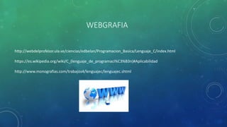 WEBGRAFIA
http://webdelprofesor.ula.ve/ciencias/edbelan/Programacion_Basica/Lenguaje_C/index.html
https://es.wikipedia.org/wiki/C_(lenguaje_de_programaci%C3%B3n)#Aplicabilidad
http://www.monografias.com/trabajos4/lenguajec/lenguajec.shtml
 