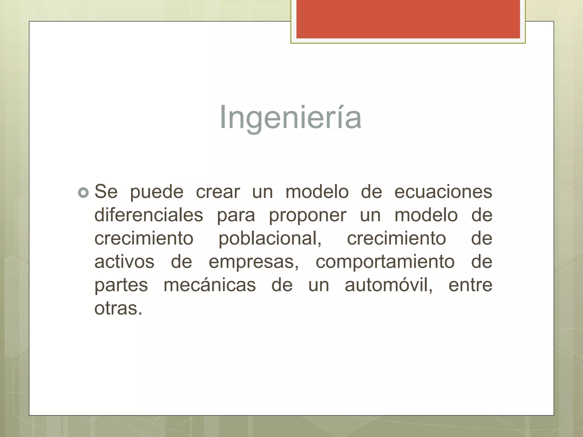 Ingeniería
 Se puede crear un modelo de ecuaciones
diferenciales para proponer un modelo de
crecimiento poblacional, crecimiento de
activos de empresas, comportamiento de
partes mecánicas de un automóvil, entre
otras.
 