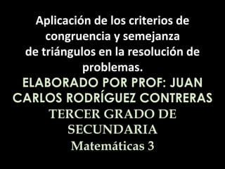 Aplicación de los criterios de 
congruencia y semejanza 
de triángulos en la resolución de 
problemas. 
ELABORADO POR PROF: JUAN 
CARLOS RODRÍGUEZ CONTRERAS 
TERCER GRADO DE 
SECUNDARIA 
Matemáticas 3 
 